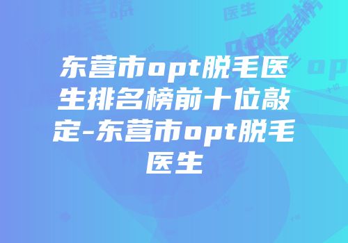东营市opt脱毛医生排名榜前十位敲定-东营市opt脱毛医生