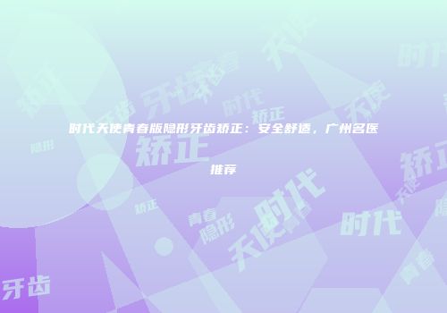 时代天使青春版隐形牙齿矫正：安全舒适，广州名医推荐