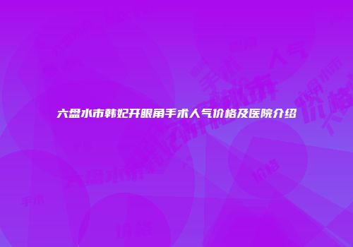 六盘水市韩妃开眼角手术人气价格及医院介绍