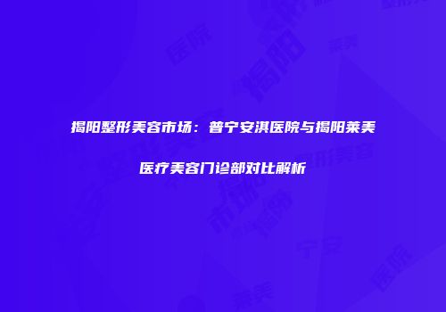 揭阳整形美容市场：普宁安淇医院与揭阳莱美医疗美容门诊部对比解析
