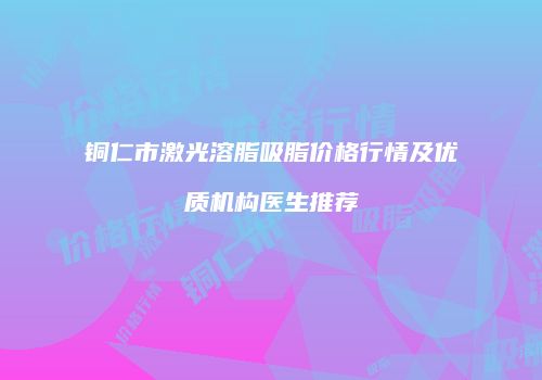 铜仁市激光溶脂吸脂价格行情及优质机构医生推荐