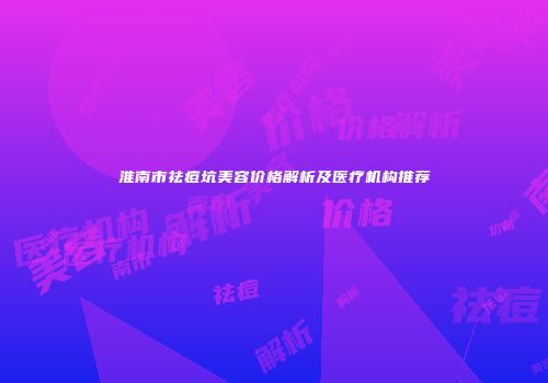 淮南市祛痘坑美容价格解析及医疗机构推荐