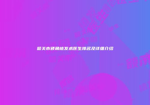 韶关市额角植发术医生排名及详细介绍