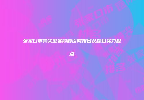 张家口市鼻尖整容修复医院排名及综合实力盘点