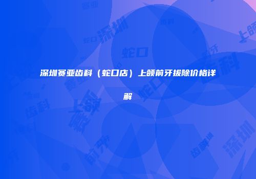 深圳赛亚齿科（蛇口店）上颌前牙拔除价格详解