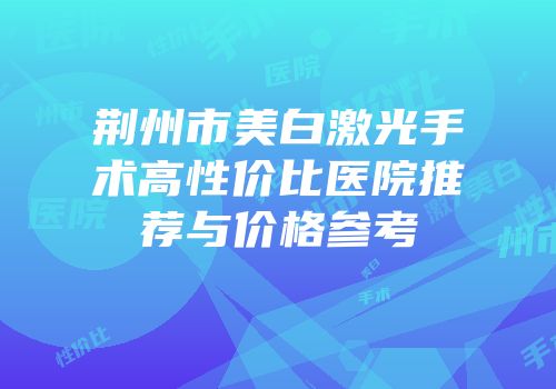 荆州市美白激光手术高性价比医院推荐与价格参考
