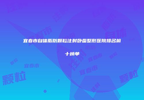 宜春市自体脂肪颗粒注射卧蚕整形医院排名前十榜单