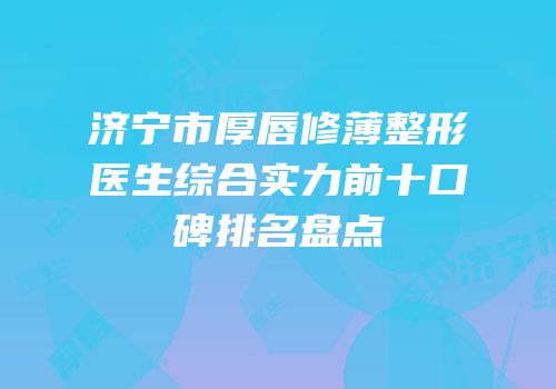 济宁市厚唇修薄整形医生综合实力前十口碑排名盘点