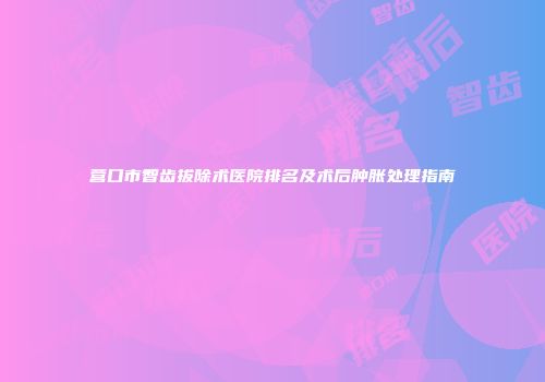 营口市智齿拔除术医院排名及术后肿胀处理指南