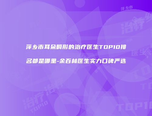 萍乡市耳朵畸形的治疗医生TOP10排名都是哪里-余百林医生实力口碑严选