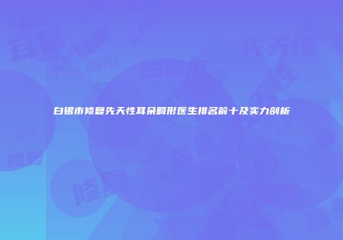 白银市修复先天性耳朵畸形医生排名前十及实力剖析