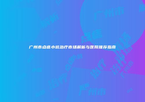 广州市点痣小坑治疗市场解析与医院推荐指南