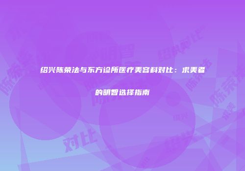 绍兴陈荣法与东方诊所医疗美容科对比：求美者的明智选择指南