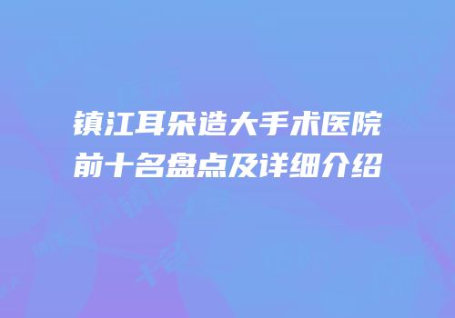 镇江耳朵造大手术医院前十名盘点及详细介绍
