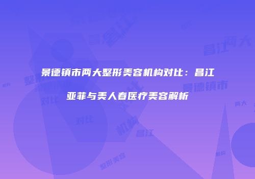 景德镇市两大整形美容机构对比：昌江亚菲与美人春医疗美容解析