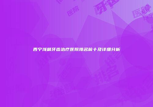 西宁浅龋牙齿治疗医院排名前十及详细分析