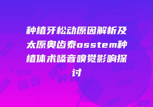 种植牙松动原因解析及太原奥齿泰osstem种植体术嗓音嗅觉影响探讨