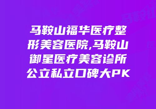 马鞍山福华医疗整形美容医院,马鞍山御星医疗美容诊所公立私立口碑大PK