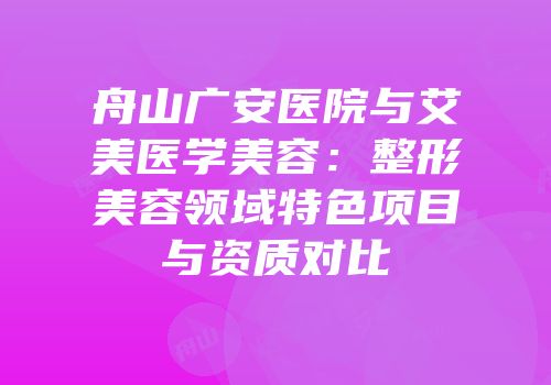 舟山广安医院与艾美医学美容：整形美容领域特色项目与资质对比