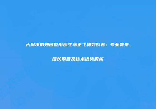 六盘水市知名整形医生马正飞和刘晓君：专业背景、擅长项目及技术优势解析