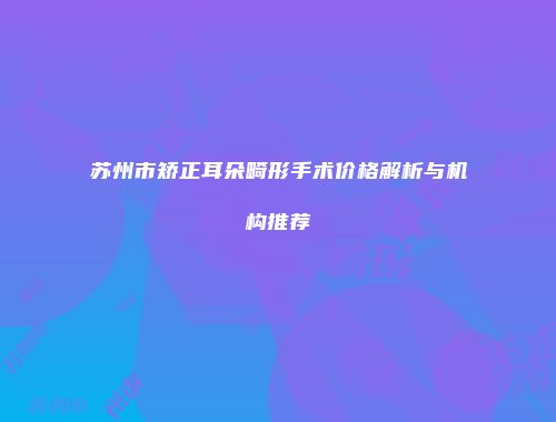 苏州市矫正耳朵畸形手术价格解析与机构推荐