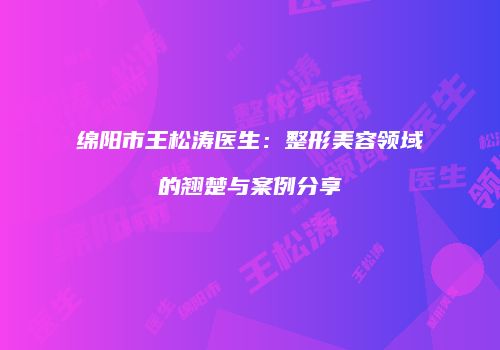 绵阳市王松涛医生：整形美容领域的翘楚与案例分享