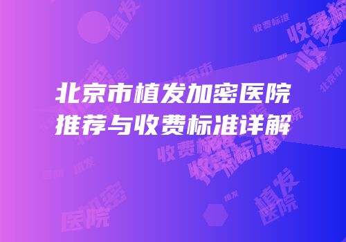 北京市植发加密医院推荐与收费标准详解
