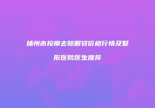 扬州市按摩去除眼袋价格行情及整形医院医生推荐