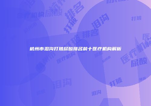 杭州市泪沟打玻尿酸排名前十医疗机构解析