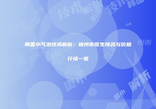 韩国小气泡技术解析：锦州市医生排名与价格行情一览