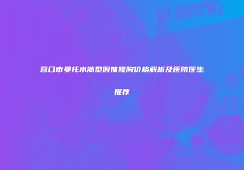 营口市曼托水滴型假体隆胸价格解析及医院医生推荐