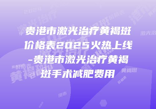 贵港市激光治疗黄褐斑价格表2025火热上线-贵港市激光治疗黄褐斑手术减肥费用