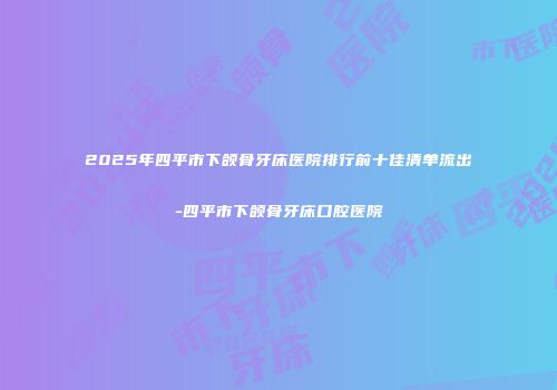 2025年四平市下颌骨牙床医院排行前十佳清单流出-四平市下颌骨牙床口腔医院