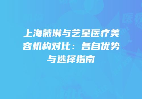上海薇琳与艺星医疗美容机构对比：各自优势与选择指南