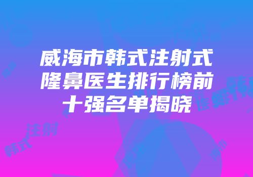 威海市韩式注射式隆鼻医生排行榜前十强名单揭晓