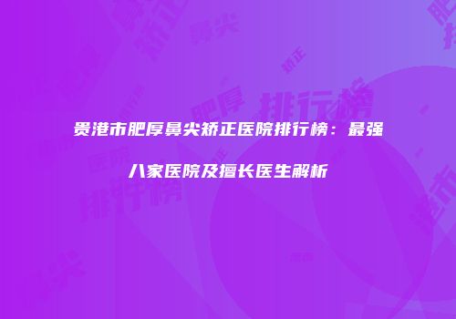 贵港市肥厚鼻尖矫正医院排行榜：最强八家医院及擅长医生解析