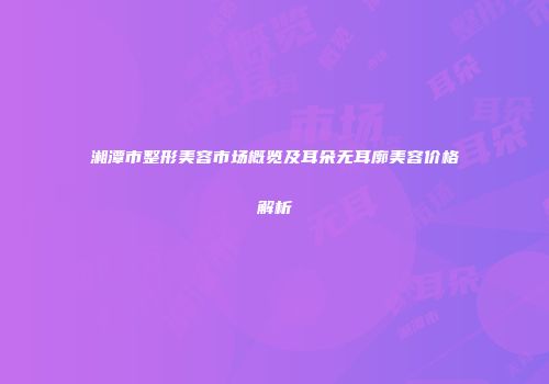 湘潭市整形美容市场概览及耳朵无耳廓美容价格解析