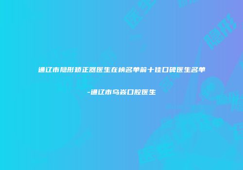 通辽市隐形矫正器医生在榜名单前十佳口碑医生名单-通辽市乌焱口腔医生