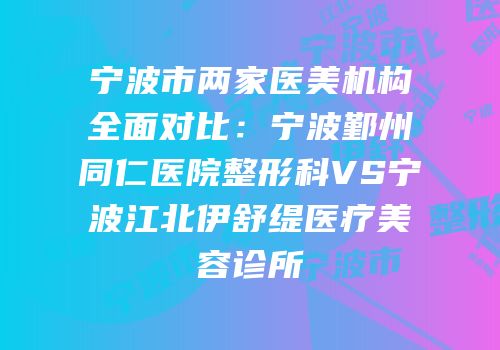宁波市两家医美机构全面对比：宁波鄞州同仁医院整形科VS宁波江北伊舒缇医疗美容诊所