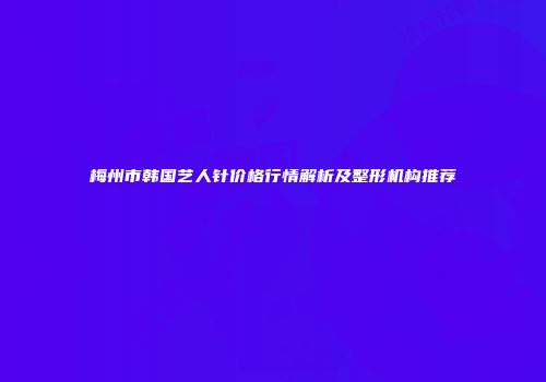 梅州市韩国艺人针价格行情解析及整形机构推荐