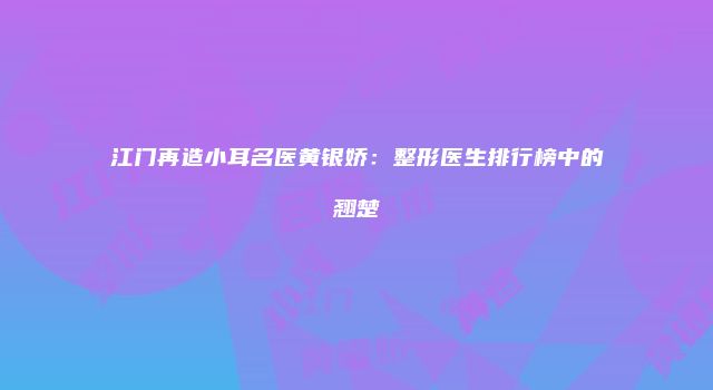 江门再造小耳名医黄银娇：整形医生排行榜中的翘楚