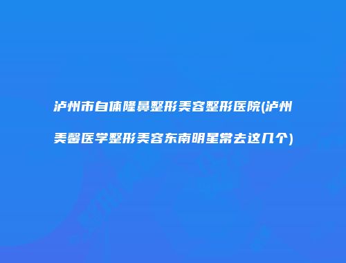 泸州市自体隆鼻整形美容整形医院(泸州美馨医学整形美容东南明星常去这几个)