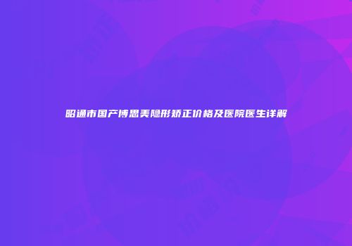 昭通市国产博思美隐形矫正价格及医院医生详解