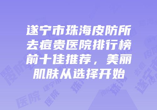 遂宁市珠海皮防所去痘贵医院排行榜前十佳推荐，美丽肌肤从选择开始