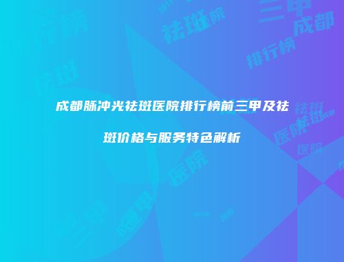 成都脉冲光祛斑医院排行榜前三甲及祛斑价格与服务特色解析