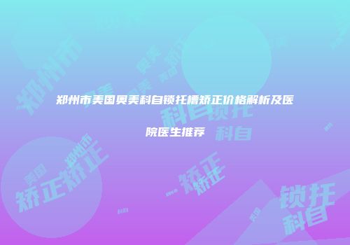 郑州市美国奥美科自锁托槽矫正价格解析及医院医生推荐