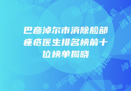 巴彦淖尔市消除脸部痤疮医生排名榜前十位榜单揭晓