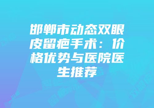 邯郸市动态双眼皮留疤手术：价格优势与医院医生推荐