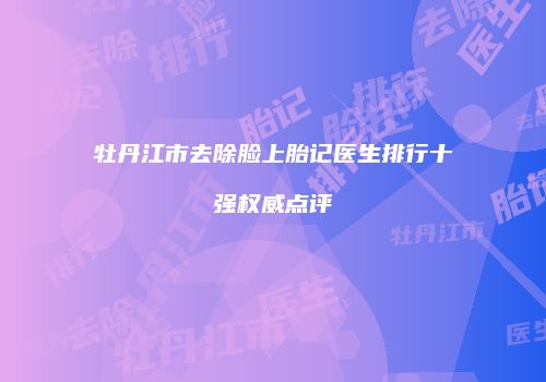 牡丹江市去除脸上胎记医生排行十强权威点评