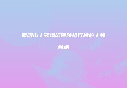 南阳市上颚塌陷医院排行榜前十强盘点